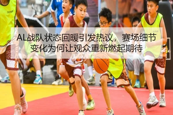 AL战队状态回暖引发热议，赛场细节变化为何让观众重新燃起期待